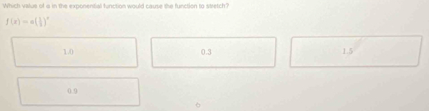 Which value of α in the exponential function would cause the function to stretch?
f(x)=a( 1/3 )^x
1.0 0.3 1.5
0.9