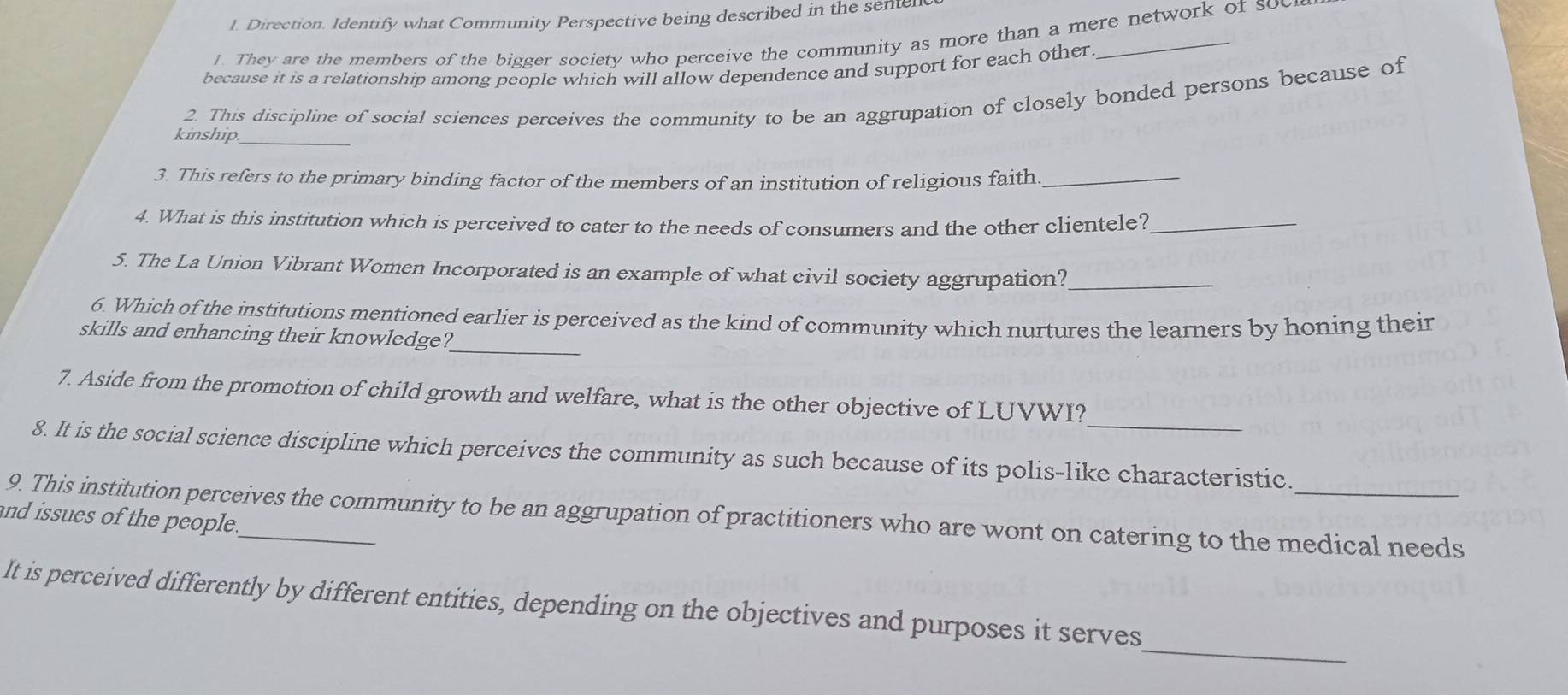 Direction. Identify what Community Perspective being described in the sentell 
J. They are the members of the bigger society who perceive the community as more than a mere network of soc 
because it is a relationship among people which will allow dependence and support for each other 
_ 
kinship 2. This discipline of social sciences perceives the community to be an aggrupation of closely bonded persons because of 
3. This refers to the primary binding factor of the members of an institution of religious faith_ 
4. What is this institution which is perceived to cater to the needs of consumers and the other clientele?_ 
5. The La Union Vibrant Women Incorporated is an example of what civil society aggrupation?_ 
6. Which of the institutions mentioned earlier is perceived as the kind of community which nurtures the learners by honing their 
skills and enhancing their knowledge?_ 
_ 
7. Aside from the promotion of child growth and welfare, what is the other objective of LUVWI? 
8. It is the social science discipline which perceives the community as such because of its polis-like characteristic. 
9. This institution perceives the community to be an aggrupation of practitioners who are wont on catering to the medical needs 
and issues of the people. 
_ 
It is perceived differently by different entities, depending on the objectives and purposes it serves