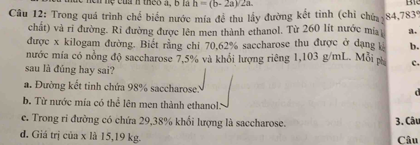 en hệ của h theo a, b là h=(b-2a)/2a. 
Bi
Câu 12: Trong quá trình chế biến nước mía đề thu lấy đường kết tinh (chỉ chứa) < <tex>4,783°
chất) và ri đường. Rì đường được lên men thành ethanol. Từ 260 lít nước mia a.
được x kilogam đường. Biết rằng chi 70,62% saccharose thu được ở dạng k b.
nước mía có nồng độ saccharose 7,5% và khổi lượng riêng 1,103 g/mL. Mỗi ph c.
sau là đúng hay sai?
a. Đường kết tinh chứa 98% saccharose..
d
b. Từ nước mía có thể lên men thành ethanol.
c. Trong ri đường có chứa 29,38% khối lượng là saccharose. 3. Câu
d. Giá trị của x là 15,19 kg. Câu