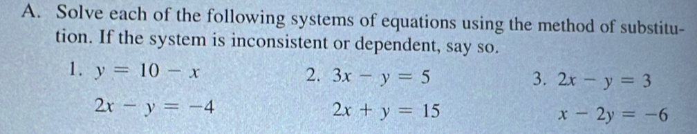 Solve each of the following systems of equations using the method of substitu- 
tion. If the system is inconsistent or dependent, say so. 
1. y=10-x 2. 3x-y=5 2x-y=3
3.
2x-y=-4
2x+y=15
x-2y=-6