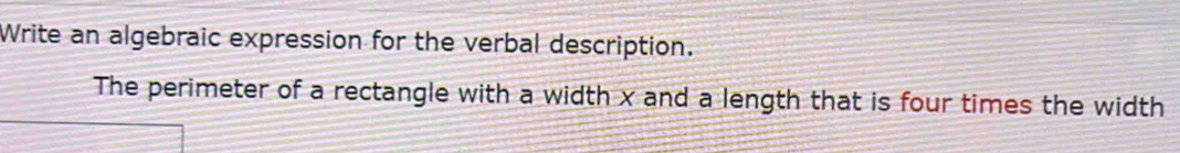 Write an algebraic expression for the verbal description. 
The perimeter of a rectangle with a width x and a length that is four times the width