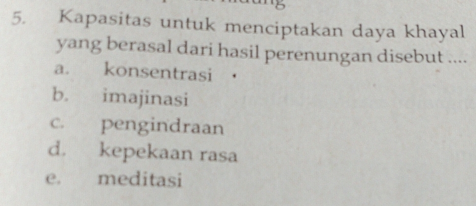 5
5. Kapasitas untuk menciptakan daya khayal
yang berasal dari hasil perenungan disebut ....
a. konsentrasi
b. imajinasi
c. pengindraan
d. kepekaan rasa
e. meditasi