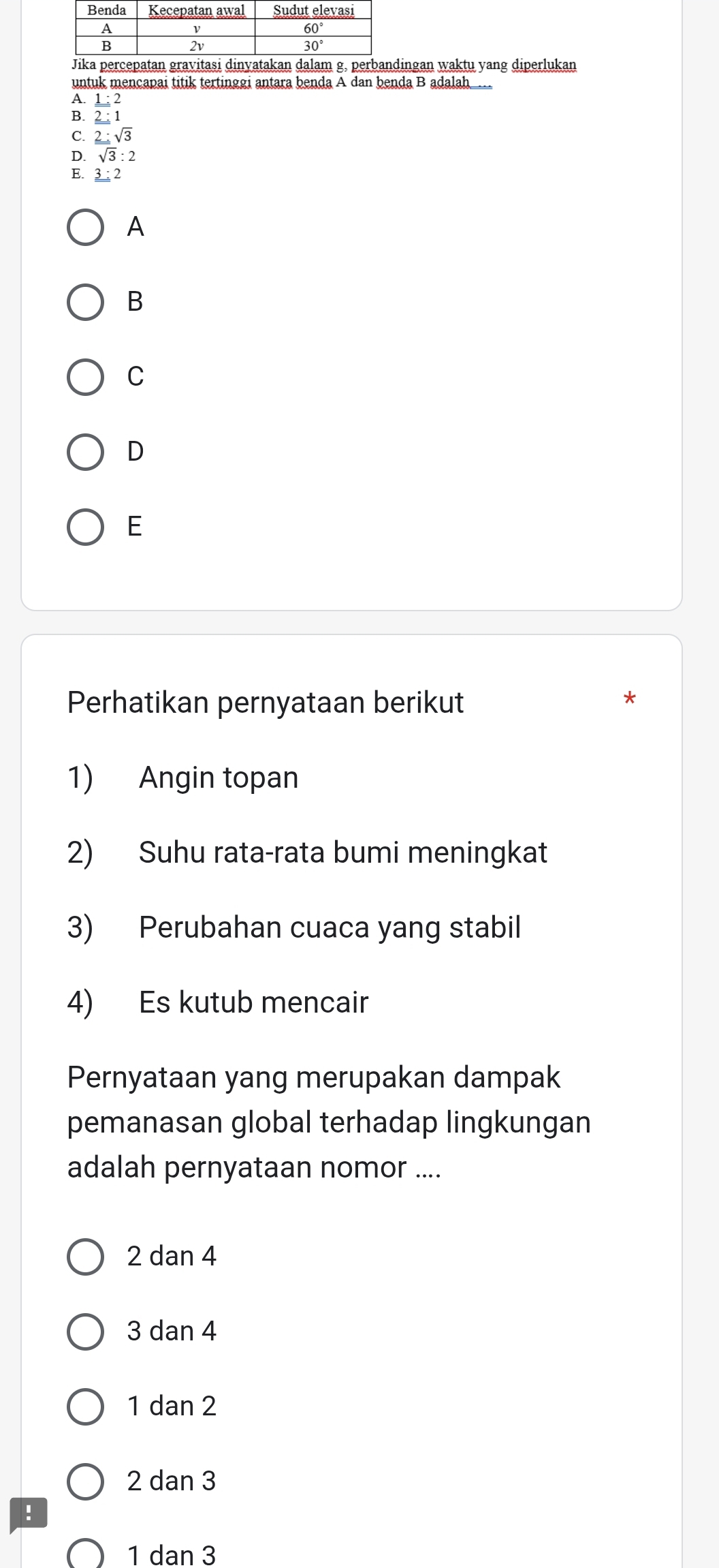 ingan waktu yang diperlukan
untuk mencapai titik tertinggi antara benda A dan benda B adalah.
_ 1:2
2:1
C. 2:sqrt(3)
D. sqrt(3):2
E. 3 ; 2
A
B
C
D
E
Perhatikan pernyataan berikut
1) Angin topan
2) Suhu rata-rata bumi meningkat
3) Perubahan cuaca yang stabil
4) Es kutub mencair
Pernyataan yang merupakan dampak
pemanasan global terhadap lingkungan
adalah pernyataan nomor ....
2 dan 4
3dan4
1dan2
2 dan 3
!
1 dan 3