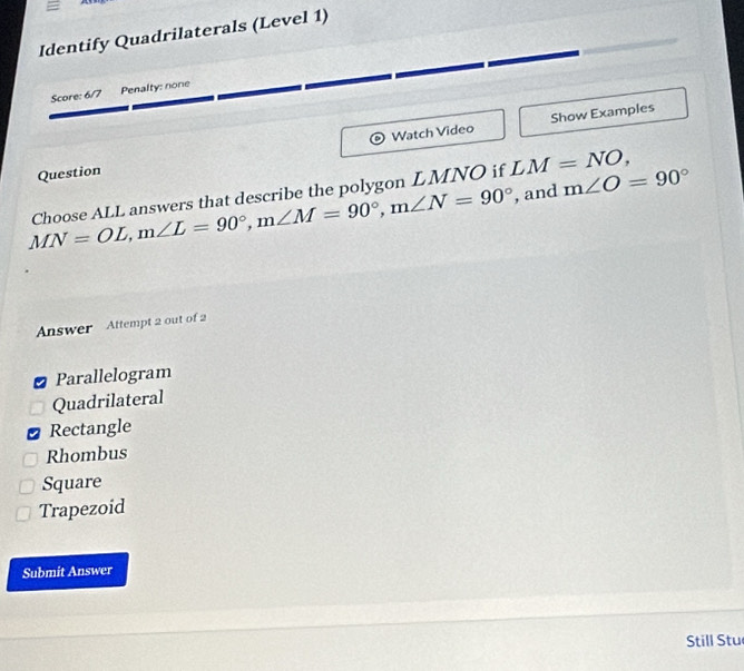 Identify Quadrilaterals (Level 1)
Score: 6/7 Penalty: none
Watch Video Show Examples
Question
MN=OL, m∠ L=90°, m∠ M=90°, m∠ N=90° Choose ALL answers that describe the polygon LMNO if LM=NO, 
, and m∠ O=90°
Answer Attempt 2 out of 2
Parallelogram
Quadrilateral
Rectangle
Rhombus
Square
Trapezoid
Submit Answer
Still Stu