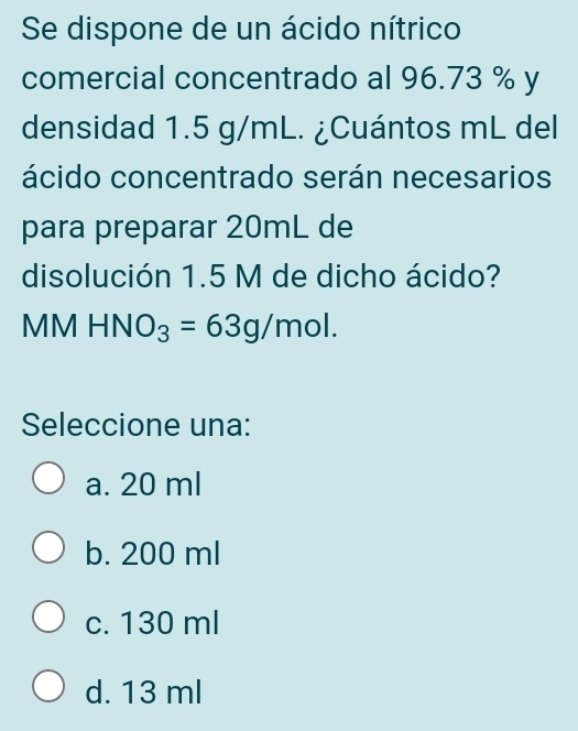 Se dispone de un ácido nítrico
comercial concentrado al 96.73 % y
densidad 1.5 g/mL. ¿Cuántos mL del
ácido concentrado serán necesarios
para preparar 20mL de
disolución 1.5 M de dicho ácido?
MM HN O_3=63g/mol. 
Seleccione una:
a. 20 ml
b. 200 ml
c. 130 ml
d. 13 ml