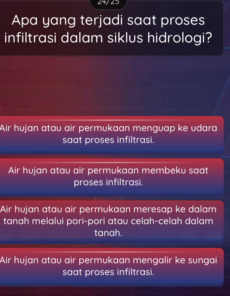 24/ 23
Apa yang terjadi saat proses
infiltrasi dalam siklus hidrologi?
Air hujan atau air permukaan menguap ke udara
saat proses infiltrasi.
Air hujan atau air permukaan membeku saat
proses infiltrasi.
Air hujan atau air permukaan meresap ke dalam
tanah melalui pori-pori atau celah-celah dalam
tanah.
Air hujan atau air permukaan mengalir ke sungai
saat proses infiltrasi.