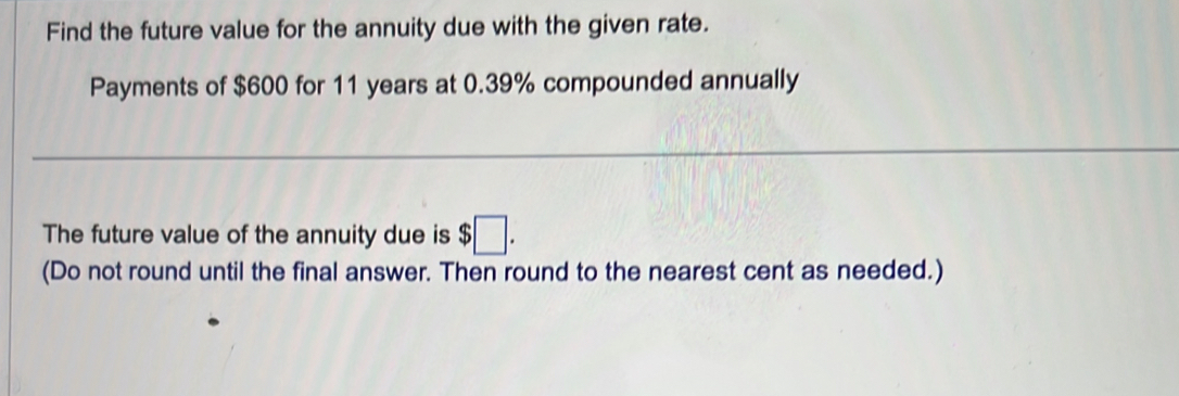 Find the future value for the annuity due with the given rate. 
Payments of $600 for 11 years at 0.39% compounded annually 
The future value of the annuity due is $□. 
(Do not round until the final answer. Then round to the nearest cent as needed.)