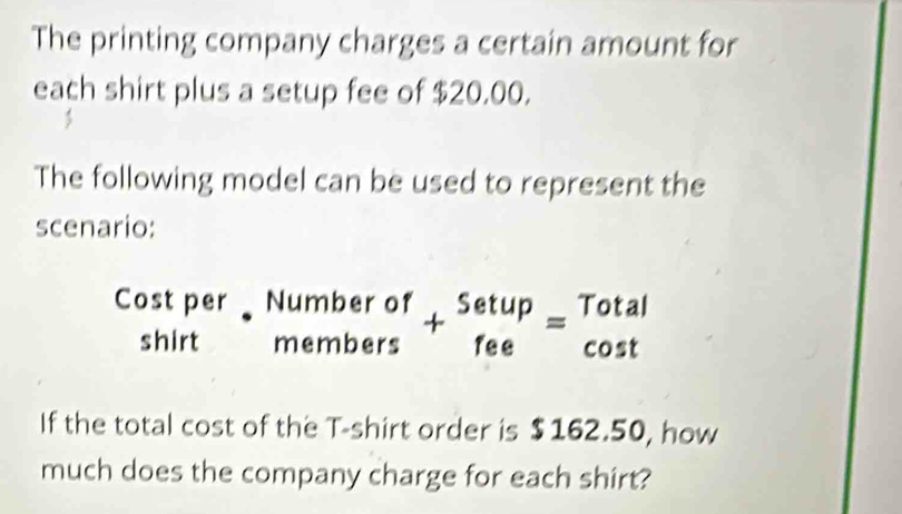 The printing company charges a certain amount for 
each shirt plus a setup fee of $20.00. 
The following model can be used to represent the 
scenario: 
Cost per beginarrayr Numberof membersendarray +beginarrayr Setup feeendarray =beginarrayr Total cos tendarray
shirt 
If the total cost of the T-shirt order is $162.50, how 
much does the company charge for each shirt?