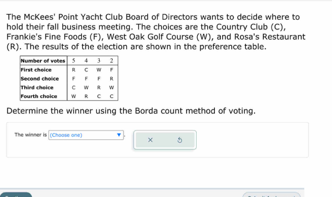 The McKees' Point Yacht Club Board of Directors wants to decide where to 
hold their fall business meeting. The choices are the Country Club (C), 
Frankie's Fine Foods (F), West Oak Golf Course (W), and Rosa's Restaurant 
(R). The results of the election are shown in the preference table. 
Determine the winner using the Borda count method of voting. 
The winner is (Choose one) 
× 5