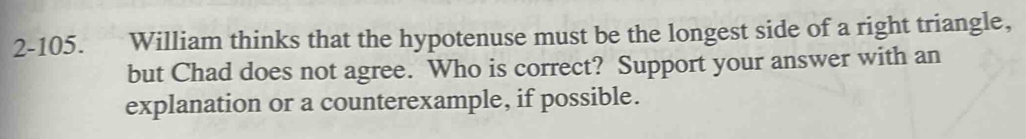 2-105. William thinks that the hypotenuse must be the longest side of a right triangle, 
but Chad does not agree. Who is correct? Support your answer with an 
explanation or a counterexample, if possible.