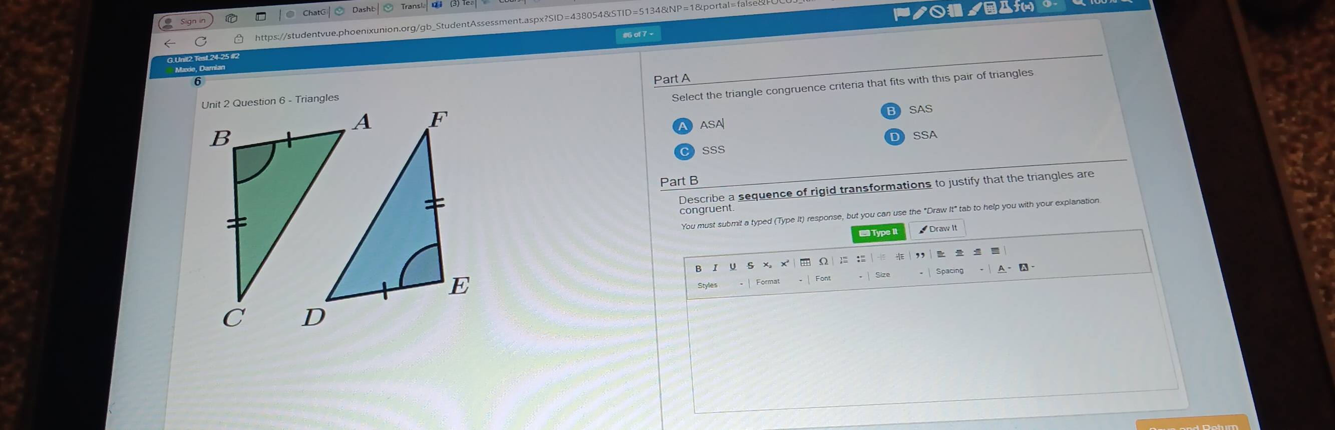 ChatG Dasht
https://studentvue.phoenixunion.org/gb_StudentAssessment.aspx?SID=438054&STID=51348
ノ○ ノДf(m)
# of 7 -
6
Part A
Select the triangle congruence criteria that fits with this pair of triangles
SAS
ASA
SSA
SSS
Part B
Describe a sequence of rigid transformations to justify that the triangles are
congruent.
You must submit a typed (Type It) response, but you can use the "Draw It" tab to help you with your explanation
Draw It
S x, x
A - A-
Styles