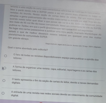 lertores e uma seção de carta com comentárioa referentes aa matárioa do nas antenos
Mas a partir desta mês a SUPER passa a ser um pouco mais diferente de lodas =
revistas do mundo. Nossa seção de cartas deira de existir. Por um motva maño
simples: a gente praticamente não recebe mais cartas su e maila por aqul. Hojs em dis
quando nosso leitor quer dizer o que penas, ele vai lá e diz. Entra no Facebook, juma
aos mais de 45 mil fãs da nosse comunidade; deius um comentário ao site de SUPER;
publica no Twiffer, em que o perfil @revistasuper tern quase 450 mil seguadores.
No lugar das cartas passaremos a publicar uma nova seção, charnada Mundolluper. As
estará o que de melhor disseram nossos leitores em quaíquer uma das muitas
plataformas da comunidade SUPER.
Um grande abraço
Disposivel em, super stnLconci Acrsão en: 15 sge, 2924. Adeptaio.
Qual o tema abordado pelo editorial?
O fato de todas as revistas disponibilizarem espaço para publicar a opinião dos
leitores.
A forma de organizar uma revista: capa, editorial, reportagens e as cartas dos
leitores.
O texto apresenta o fir da seção de cartas do leitor, devido a novas demandas
digitais.
A entrada de uma revista nas redes sociais devido ao crescimento da comunidade
digital.