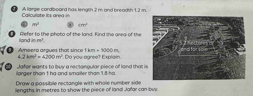 A large cardboard has length 2 m and breadth 1.2 m. 
Calculate its area in 
is m^2 ⅱ cm^2
8 Refer to the photo of the land. Find the area of the 
land in m^2. 
9 Ameera argues that since 1km=1000m,
4.2km^2=4200m^2. Do you agree? Explain. 
Jafar wants to buy a rectangular piece of land that is 
larger than 1 ha and smaller than 1.8 ha. 
Draw a possible rectangle with whole number side 
lengths in metres to show the piece of land Jafar can buy.