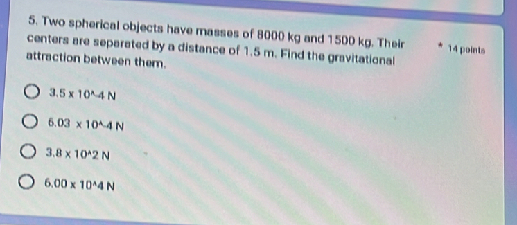 Two spherical objects have masses of 8000 kg and 1500 kg. Their 14 points
centers are separated by a distance of 1.5 m. Find the gravitational
attraction between them.
3.5* 10^(wedge)-4N
6.03* 10^(wedge)-4N
3.8* 10^(wedge)2N
6.00* 10^(wedge)4N