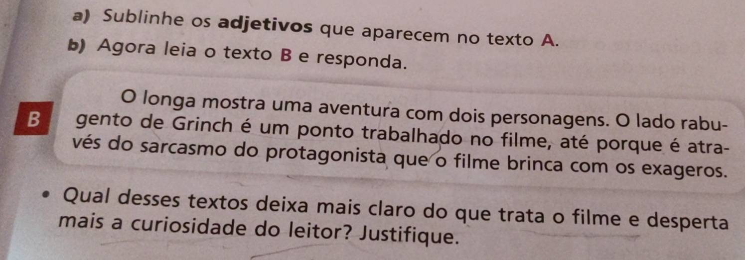 Sublinhe os adjetivos que aparecem no texto A. 
b) Agora leia o texto B e responda. 
O longa mostra uma aventura com dois personagens. O lado rabu- 
Ba gento de Grinch é um ponto trabalhado no filme, até porque é atra- 
vés do sarcasmo do protagonista que o filme brinca com os exageros. 
Qual desses textos deixa mais claro do que trata o filme e desperta 
mais a curiosidade do leitor? Justifique.