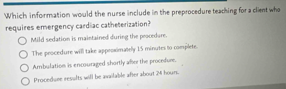 Which information would the nurse include in the preprocedure teaching for a client who
requires emergency cardiac catheterization?
Mild sedation is maintained during the procedure.
The procedure will take approximately 15 minutes to complete.
Ambulation is encouraged shortly after the procedure.
Procedure results will be available after about 24 hours.