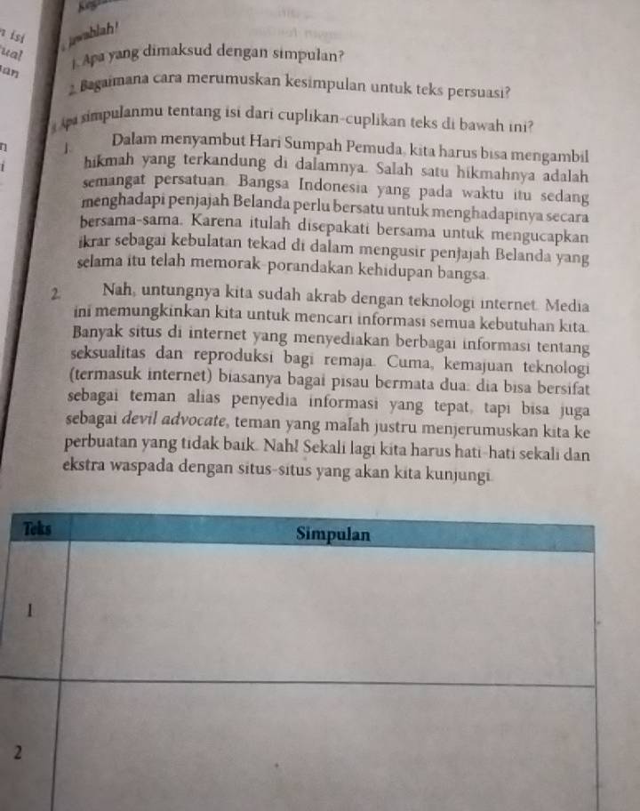 isi jwablah! 
ual . Apa yang dimaksud dengan simpulan? 
an 
Bagaimana cara merumuskan kesimpulan untuk teks persuasi? 
impulanmu tentang isi dari cuplikan-cuplikan teks di bawah ini ? 
n 1 Dalam menyambut Hari Sumpah Pemuda, kita harus bisa mengambil 
1 hikmah yang terkandung di dalamnya. Salah satu hikmahnya adalah 
semangat persatuan. Bangsa Indonesia yang pada waktu itu sedang 
menghadapi penjajah Belanda perlu bersatu untuk menghadapinya secara 
bersama-sama. Karena itulah disepakati bersama untuk mengucapkan 
ikrar sebagai kebulatan tekad di dalam mengusir penjajah Belanda yang 
selama itu telah memorak-porandakan kehidupan bangsa 
2. Nah, untungnya kita sudah akrab dengan teknologi internet. Media 
ini memungkinkan kita untuk mencari informasi semua kebutuhan kita. 
Banyak situs di internet yang menyediakan berbagai informasi tentang 
seksualitas dan reproduksi bagi remaja. Cuma, kemajuan teknologi 
(termasuk internet) biasanya bagai pisau bermata dua: dia bisa bersifat 
sebagai teman alias penyedia informasi yang tepat, tapi bisa juga 
sebagai devil advocate, teman yang maſah justru menjerumuskan kita ke 
perbuatan yang tidak baik. Nah! Sekali lagi kita harus hati-hati sekali dan 
ekstra waspada dengan situs-situs yang akan kita kunjungi.