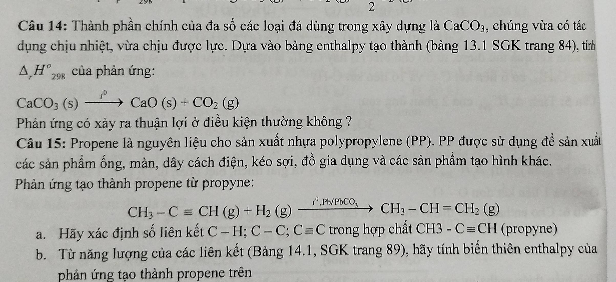 Thành phần chính của đa số các loại đá dùng trong xây dựng là CaCO_3 , chúng vừa có tác 
dụng chịu nhiệt, vừa chịu được lực. Dựa vào bảng enthalpy tạo thành (bảng 13.1 SGK trang 84), tính
△ _rH^o_298 của phản ứng:
CaCO_3(s)xrightarrow f^0CaO(s)+CO_2(g)
Phản ứng có xảy ra thuận lợi ở điều kiện thường không ? 
Câu 15: Propene là nguyên liệu cho sản xuất nhựa polypropylene (PP). PP được sử dụng để sản xuất 
các sản phẩm ống, màn, dây cách điện, kéo sợi, đồ gia dụng và các sản phẩm tạo hình khác. 
Phản ứng tạo thành propene từ propyne:
CH_3-Cequiv CH(g)+H_2(g)xrightarrow I^0, Pb/PbCO_3CH_3-CH=CH_2(g)
a. Hãy xác định số liên kết C-H; C-C; Cequiv C trong hợp chất CH3-Cequiv CH (propyne) 
b. Từ năng lượng của các liên kết (Bảng 14.1, SGK trang 89), hãy tính biến thiên enthalpy của 
phản ứng tạo thành propene trên