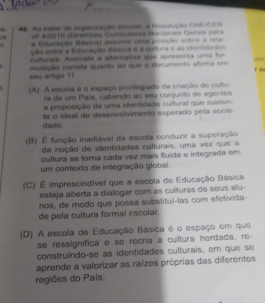 a- 46. Ao tratar de organização escolar, a Resolução CNE/CEB
30 n° 4/2010 (Diretrizes Curéulares Nacionais Gerais para
a Educação Básica) assume uma posição sobre a reia
ção entre a Educação Básica e a cultura e as identidaães
culturais. Assinale a alternativa que apresenta uma for
unic
mulação correta quanto ao que o documento afirma em
ǐ do
seu artigo 11.
(A) A escola é o espaço privilegiado da criação de cultu
ra de um País, cabendo ao seu conjunto de agentes
a proposição de uma identidade cultural que susten
te o ideal de desenvolvimento esperado pela socie-
dade.
(B) É função inadiável da escola conduzir a superação
da noção de identidades culturais, uma vez que a
cultura se torna cada vez mais fluida e integrada em
um contexto de integração globai.
(C) É imprescindível que a escola de Educação Básica
esteja aberta a dialogar com as culturas de seus alu-
nos, de modo que possa substituí-las com efetivida-
de pela cultura formal escolar.
(D) A escola de Educação Básica é o espaço em que
se ressignifica e se recria a cultura herdada, re-
construindo-se as identidades culturais, em que se
aprende a valorizar as raízes próprias das diferentes
regiões do País.