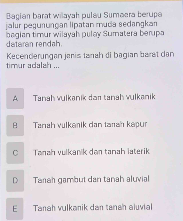 Bagian barat wilayah pulau Sumaera berupa
jalur pegunungan lipatan muda sedangkan
bagian timur wilayah pulay Sumatera berupa
dataran rendah.
Kecenderungan jenis tanah di bagian barat dan
timur adalah ...
A Tanah vulkanik dan tanah vulkanik
B Tanah vulkanik dan tanah kapur
C Tanah vulkanik dan tanah laterik
D Tanah gambut dan tanah aluvial
E Tanah vulkanik dan tanah aluvial