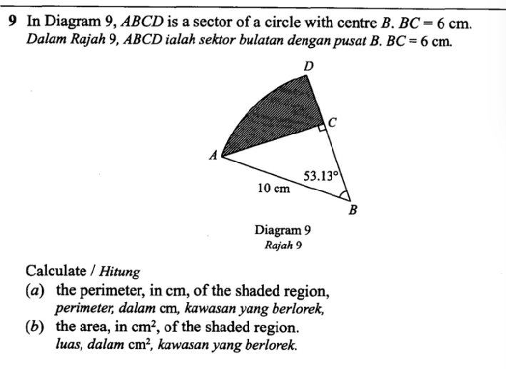 In Diagram 9, ABCD is a sector of a circle with centre B. BC=6cm.
Dalam Rajah 9, ABCD ialah sektor bulatan dengan pusat B. BC=6cm.
Diagram 9
Rajah 9
Calculate / Hitung
(a) the perimeter, in cm, of the shaded region,
perimeter, dalam cm, kawasan yang berlorek,
(b) the area, in cm^2 , of the shaded region.
luas, dalam cm^2 , kawasan yang berlorek.