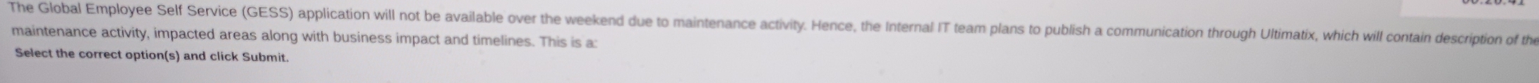 The Global Employee Self Service (GESS) application will not be available over the weekend due to maintenance activity. Hence, the Internal IT team plans to publish a communication through Ultimatix, which will contain description of the 
maintenance activity, impacted areas along with business impact and timelines. This is a: 
Select the correct option(s) and click Submit.