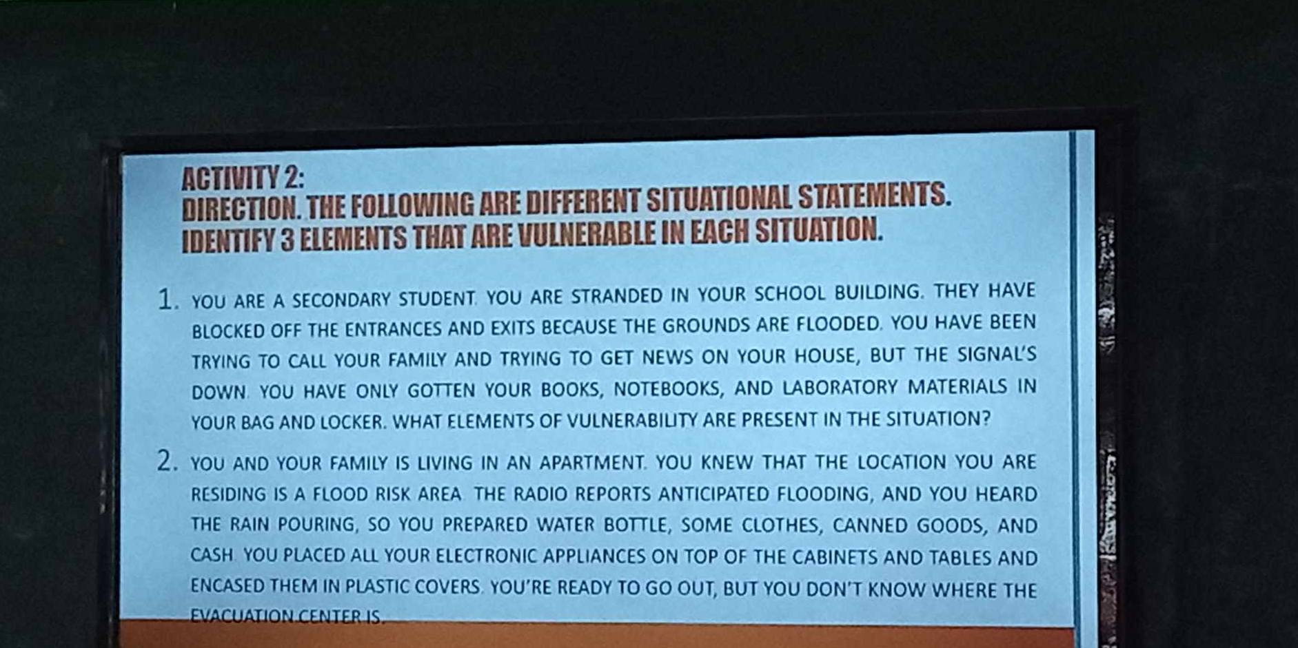 ACTIVITY 2: 
DIRECTION. THE FOLLOWING ARE DIFFERENT SITUATIONAL STATEMENTS. 
IDENTIFY 3 ELEMENTS THAT ARE VULNERABLE IN EACH SITUATION. 
1. you are a secondary student you are stranded in your school building. they have 
BLOCKED OFF THE ENTRANCES AND EXITS BECAUSE THE GROUNDS ARE FLOODED. YOU HAVE BEEN 
2 
TRYING TO CALL YOUR FAMILY AND TRYING TO GET NEWS ON YOUR HOUSE, BUT THE SIGNAL'S 5
DOWN. YOU HAVE ONLY GOTTEN YOUR BOOKS, NOTEBOOKS, AND LABORATORY MATERIALS IN 
YOUR BAG AND LOCKER. WHAT ELEMENTS OF VULNERABILITY ARE PRESENT IN THE SITUATION? 
2. you and your family is living in an apartment. you knew that the location you are 
RESIDING IS A FLOOD RISK AREA THE RADIO REPORTS ANTICIPATED FLOODING, AND YOU HEARD 
THE RAIN POURING, SO YOU PREPARED WATER BOTTLE, SOME CLOTHES, CANNED GOODS, AND 
CASH. YOU PLACED ALL YOUR ELECTRONIC APPLIANCES ON TOP OF THE CABINETS AND TABLES AND 
ENCASED THEM IN PLASTIC COVERS. YOU’RE READY TO GO OUT, BUT YOU DON’T KNOW WHERE THE 
EVACuATION CENTER IS