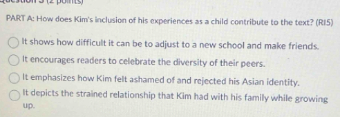 (2 pomts)
PART A: How does Kim's inclusion of his experiences as a child contribute to the text? (RI5)
It shows how difficult it can be to adjust to a new school and make friends.
It encourages readers to celebrate the diversity of their peers.
It emphasizes how Kim felt ashamed of and rejected his Asian identity.
It depicts the strained relationship that Kim had with his family while growing
up.