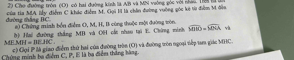 Cho đường tròn (O) có hai đường kính là AB và MN vuông góc với nhau. Trên ta đội 
của tia MA lấy điểm C khác điểm M. Gọi H là chân đường vuông góc kẻ từ điểm M đến 
đường thẳng BC. 
a) Chứng minh bốn điểm O, M, H, B cùng thuộc một đường tròn. 
b) Hai đường thẳng MB và OH cắt nhau tại E. Chứng minh widehat MHO=widehat MNA và
ME.MH=BE.HC. 
c) Gọi P là giao điểm thứ hai của đường tròn (O) và đường tròn ngoại tiếp tam giác MHC. 
Chứng minh ba điểm C, P, E là ba điểm thắng hàng.