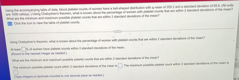 Using the accompanying table of data, blood platelet counts of women have a bell-shaped distribution with a mean of 255.2 and a standard deviation of 65.6. (All units 
are 1000 cells/ μL.) Using Chebyshev's theorem, what is known about the percentage of women with platelet counts that are within 2 standard deviations of the mean? 
What are the minimum and maximum possible platelet counts that are within 2 standard deviations of the mean? 
a Click the icon to view the table of platelet counts. 
Using Chebyshev's theorem, what is known about the percentage of women with platelet counts that are within 2 standard deviations of the mean? 
At least □° % of women have platelet counts within 2 standard deviations of the mean. 
(Round to the nearest integer as needed.) 
What are the minimum and maximum possible platelet counts that are within 2 standard deviations of the mean? 
8L 
The minimum possible platelet count within 2 standard deviations of the mean is □ The maximum possible platelet count within 2 standard deviations of the mean is 
of.. 
(Type integers or decimals rounded to one decimal place as needed.)