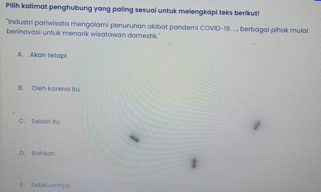 Pilih kalimat penghubung yang paling sesuai untuk melengkapi teks berikut!
"Industri pariwisata mengalami penurunan akibat pandemi COVID-19. ..., berbagai pihak mulai
berinovasi untuk menarik wisatawan domestik."
A. Akan tetapi
B. Oleh karena itu
C. Selain itu
D. Bahkan
1
E. Sebelumnya