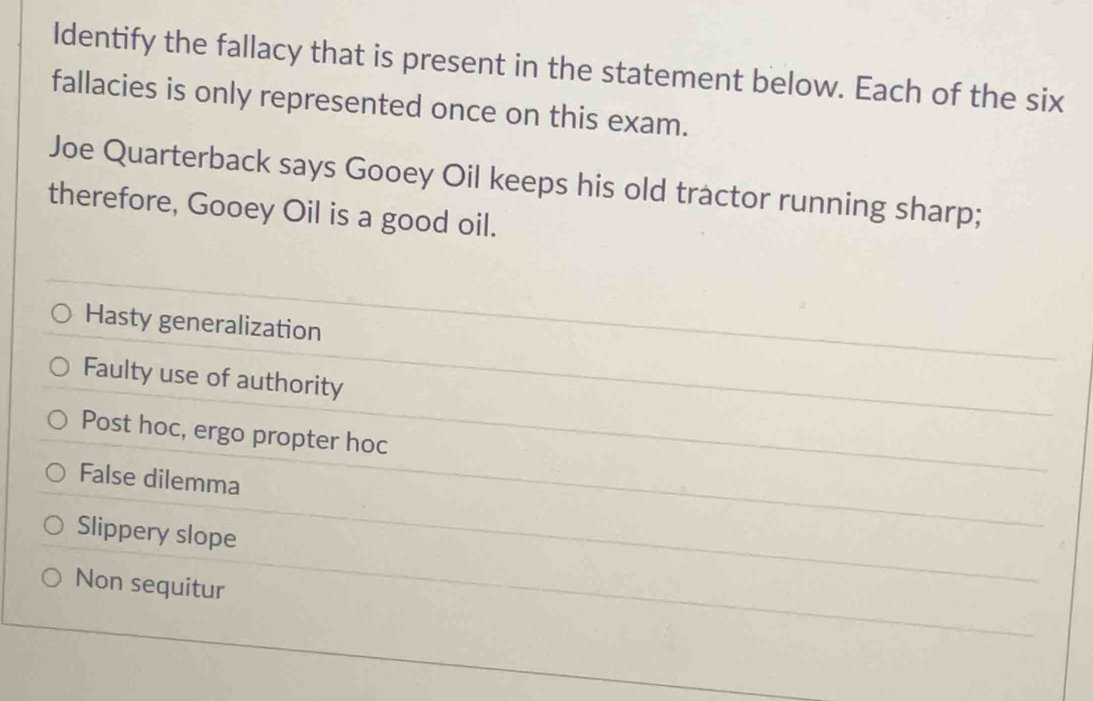 Identify the fallacy that is present in the statement below. Each of the six
fallacies is only represented once on this exam.
Joe Quarterback says Gooey Oil keeps his old tractor running sharp;
therefore, Gooey Oil is a good oil.
Hasty generalization
Faulty use of authority
Post hoc, ergo propter hoc
False dilemma
Slippery slope
Non sequitur