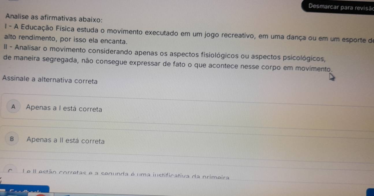 Desmarcar para revisão
Analise as afirmativas abaixo:
I - A Educação Física estuda o movimento executado em um jogo recreativo, em uma dança ou em um esporte de
alto rendimento, por isso ela encanta.
II - Analisar o movimento considerando apenas os aspectos fisiológicos ou aspectos psicológicos,
de maneira segregada, não consegue expressar de fato o que acontece nesse corpo em movimento.
Assinale a alternativa correta
A Apenas a I está correta
B Apenas a II está correta
Le IL estão corretas e a segunda é uma iustificativa da primeira