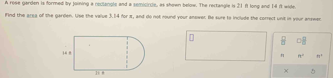 A rose garden is formed by joining a rectangle and a semicircle, as shown below. The rectangle is 21 ft long and 14 ft wide. 
Find the area of the garden. Use the value 3.14 for π, and do not round your answer. Be sure to include the correct unit in your answer.
 □ /□    □ /□  
ft ft^2 ft^3
×