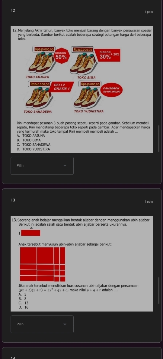 12
1 poin
12.Menjelang Akhir tahun, banyak toko menjual barang dengan banyak penawaran spesial
yang berbeda. Gambar berikut adalah beberapa strategi potongan harga dari beberapa
toko.
Rini mendapat pesanan 3 buah pasang sepatu seperti pada gambar. Sebelum membeli
sepatu, Rini mendatangi beberapa toko seperti pada gambar. Agar mendapatkan harga
yang termurah maka toko tempat Rini membeli membeli adalah ...
A. TOKO ARJUNA
B. TOKO BIMA
C. TOKO SAHADEWA
D. TOKO YUDISTIRA
Pilih
13
1 poin
13.Seorang anak belajar mengalikan bentuk aljabar dengan menggunakan ubin aljabar.
Berikut ini adalah salah satu bentuk ubin aljabar berserta ukurannya.
x
1
Jika anak tersebut menuliskan luas susunan ubin aljabar dengan persamaan
(px+2)(x+r)=2x^2+qx+6 , maka nilai p+q+radalah
A. 5
B. 8
C. 13
D. 16
Pilih