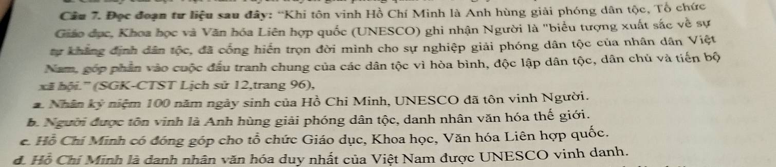 Đọc đoạn tư liệu sau đây: “Khi tôn vinh Hồ Chí Minh là Anh hùng giải phóng dân tộc, Tổ chức
Giáo đục, Khoa học và Văn hóa Liên hợp quốc (UNESCO) ghi nhận Người là "biểu tượng xuất sắc về sự
tự khẳng định dân tộc, đã cống hiến trọn đời mình cho sự nghiệp giải phóng dân tộc của nhân dân Việt
Nam, góp phần vào cuộc đấu tranh chung của các dân tộc vì hòa bình, độc lập dân tộc, dân chủ và tiến bộ
xã hội.'' (SGK-CTST Lịch sử 12,trang 96),
Nhân kỷ niệm 100 năm ngày sinh của Hồ Chi Minh, UNESCO đã tôn vinh Người.
b. Người được tôn vinh là Anh hùng giải phóng dân tộc, danh nhân văn hóa thế giới.
c. Hỗ Chí Minh có đóng góp cho tổ chức Giáo dục, Khoa học, Văn hóa Liên hợp quốc.
đ. Hồ Chí Minh là danh nhân văn hóa duy nhất của Việt Nam được UNESCO vinh danh.