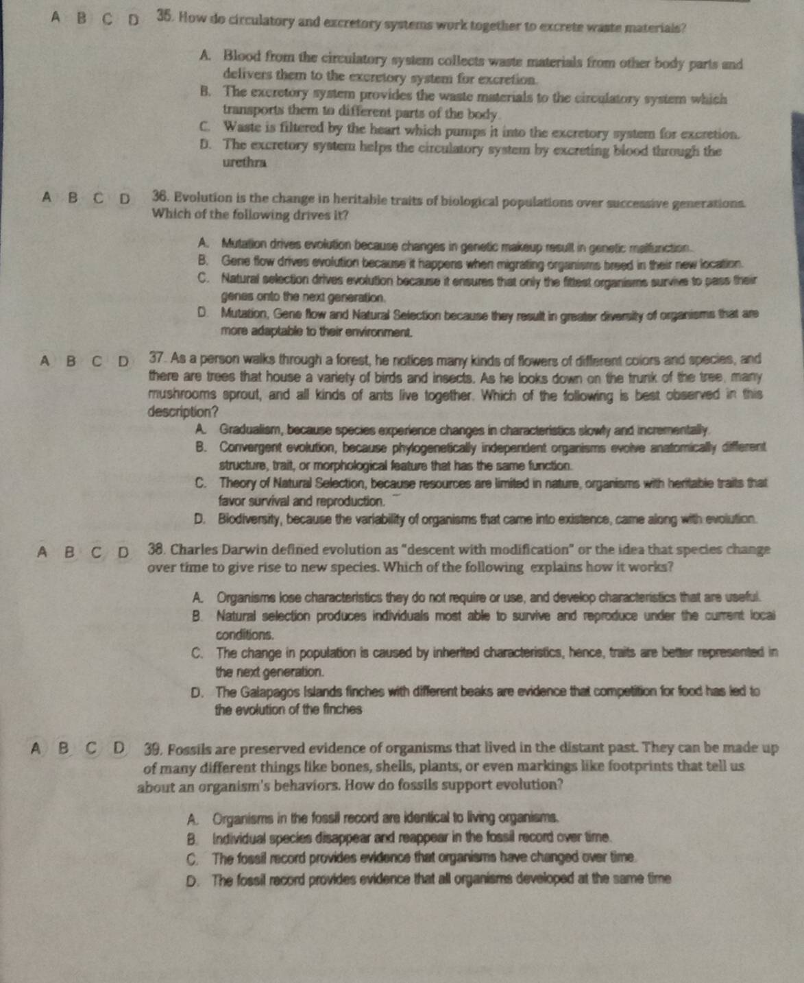 A B C D 35. How do circulatory and excretory systems work together to excrete waste materials?
A. Blood from the circulatory system collects waste materials from other body parts and
delivers them to the excretory system for excretion.
B. The excretory system provides the waste materials to the circulatory system which
transports them to different parts of the body.
C. Waste is filtered by the heart which pumps it into the excretory system for excretion.
D. The excretory system helps the circulatory system by excreting blood through the
urethra
A B C D 36. Evolution is the change in heritable traits of biological populations over successive generations.
Which of the following drives it?
A. Mutation drives evolution because changes in genetic makeup result in genetic malfunction.
B. Gene flow drives evolution because it happens when migrating organisms breed in their new location.
C. Natural selection drives evolution because it ensures that only the fittest organisms survive to pass their
genes onto the next generation.
D. Mutation, Gene flow and Natural Selection because they result in greater diversity of organisms that are
more adaptable to their environment.
A B C D 37. As a person walks through a forest, he notices many kinds of flowers of different colors and species, and
there are trees that house a variety of birds and insects. As he looks down on the trunk of the tree, many
mushrooms sprout, and all kinds of ants live together. Which of the following is best observed in this
description?
A. Gradualism, because species experience changes in characteristics slowly and incrementally
B. Convergent evolution, because phylogenetically independent organisms evolve anatomically different
structure, trait, or morphological feature that has the same function.
C. Theory of Natural Selection, because resources are limited in nature, organisms with heritable traits that
favor survival and reproduction.
D. Biodiversity, because the variability of organisms that came into existence, came along with evolution.
A B C D 38. Charles Darwin defined evolution as “descent with modification” or the idea that species change
over time to give rise to new species. Which of the following explains how it works?
A. Organisms lose characteristics they do not require or use, and develop characteristics that are useful.
B. Natural selection produces individuals most able to survive and reproduce under the current locai
conditions.
C. The change in population is caused by inherited characteristics, hence, traits are better represented in
the next generation.
D. The Galapagos Islands finches with different beaks are evidence that competition for food has led to
the evolution of the finches
ABC D 39, Fossils are preserved evidence of organisms that lived in the distant past. They can be made up
of many different things like bones, shells, plants, or even markings like footprints that tell us
about an organism's behaviors. How do fossils support evolution?
A. Organisms in the fossil record are identical to living organisms.
B. Individual species disappear and reappear in the fossil record over time.
C. The fossil record provides evidence that organisms have changed over time.
D. The fossil record provides evidence that all organisms developed at the same time