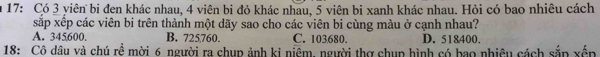 17: Có 3 yiên bi đen khác nhau, 4 viên bi đỏ khác nhau, 5 viên bi xanh khác nhau. Hỏi có bao nhiêu cách
xắp xếp các viên bi trên thành một dãy sao cho các viên bi cùng màu ở cạnh nhau?
A. 345600. B. 725760. C. 103680. D. 518400.
18: Cô dâu và chú rề mời 6 người ra chup ảnh ki niệm, người thợ chup hình có bao nhiêu cách sắp xến