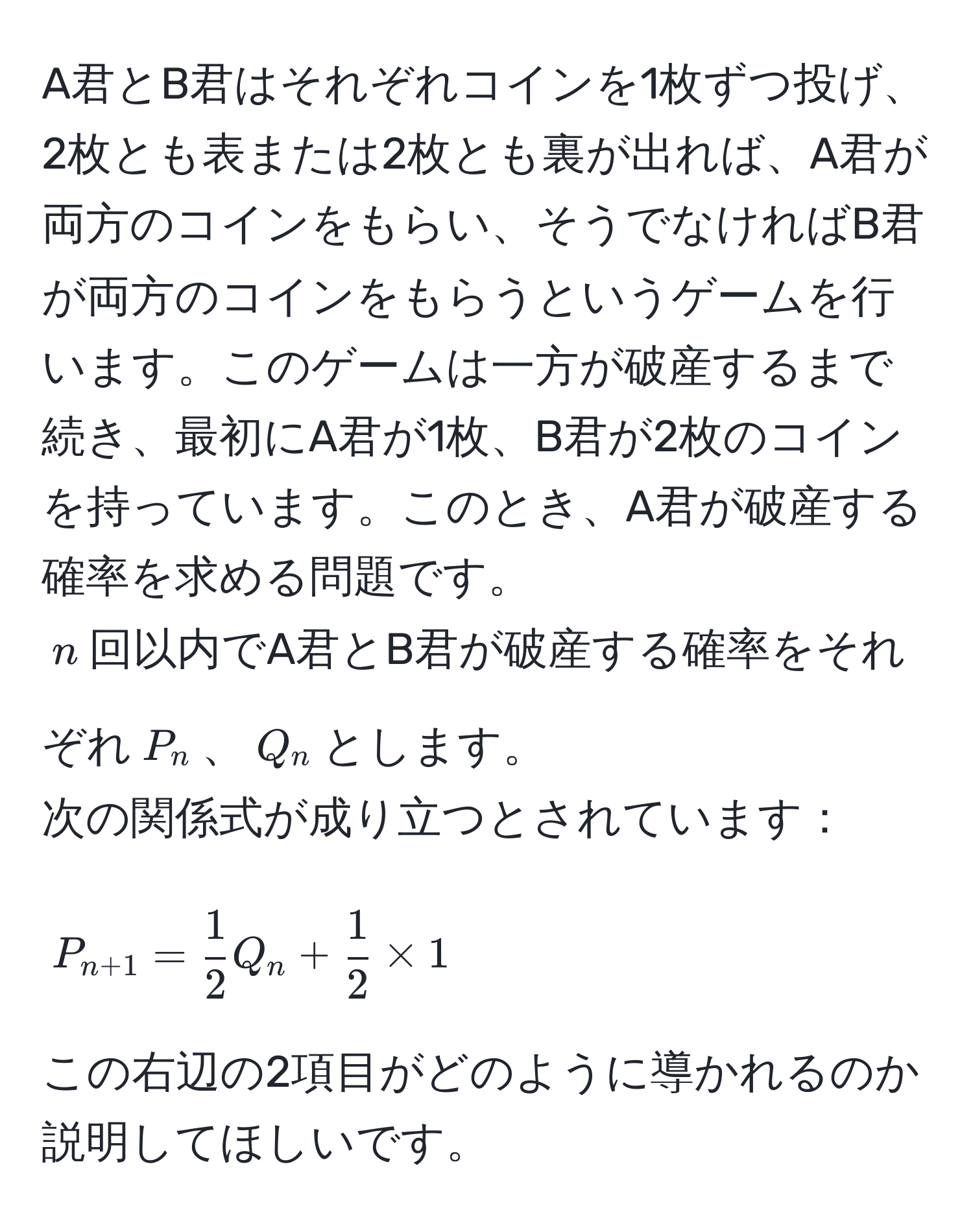 A君とB君はそれぞれコインを1枚ずつ投げ、2枚とも表または2枚とも裏が出れば、A君が両方のコインをもらい、そうでなければB君が両方のコインをもらうというゲームを行います。このゲームは一方が破産するまで続き、最初にA君が1枚、B君が2枚のコインを持っています。このとき、A君が破産する確率を求める問題です。  
$n$回以内でA君とB君が破産する確率をそれぞれ$P_n$、$Q_n$とします。  
次の関係式が成り立つとされています：  
$$P_n+1 =  1/2  Q_n +  1/2  * 1$$  
この右辺の2項目がどのように導かれるのか説明してほしいです。