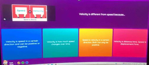 Velocity is different from speed because..
Velocity is speed in a certain Speed is velocity in a certain diection. Bot can oni u b Velocity is distance/time. Speed is displacement,'time
direction and can be positive or negative Velocity is how much speed
channes over tm é positive