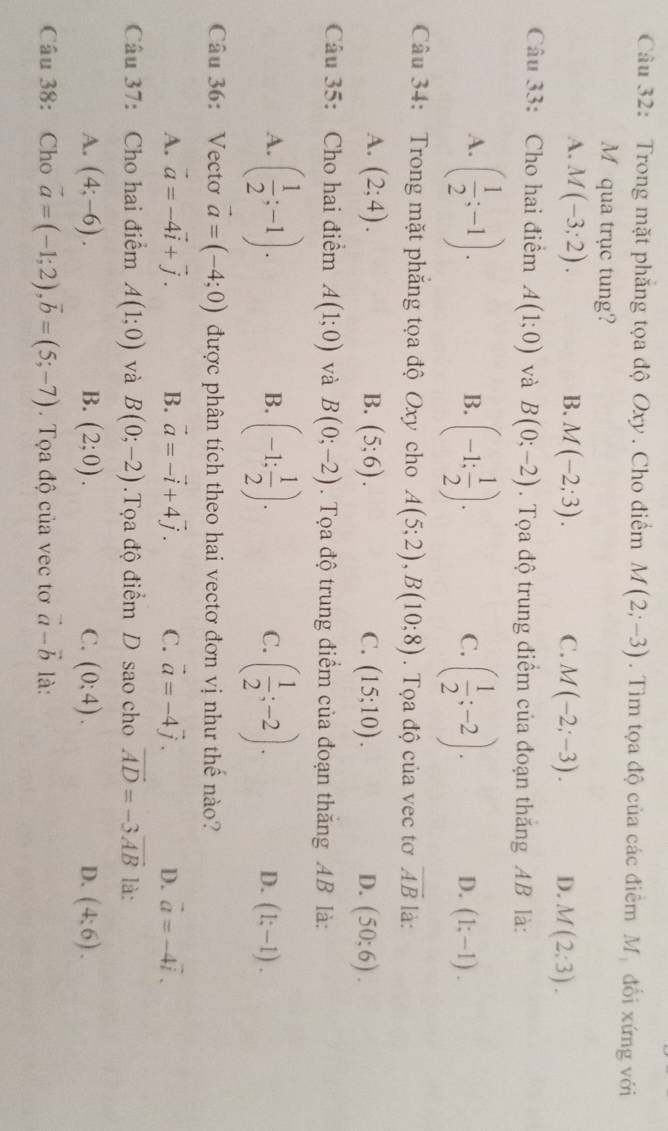 Trong mặt phăng tọa độ Oxy. Cho điểm M(2;-3). Tìm tọa độ của các điêm Mỹ đổi xứng với
M qua trục tung?
A. M(-3;2). B. M(-2;3). C. M(-2;-3). D. M(2:3).
Câu 33: Cho hai điểm A(1;0) và B(0;-2). Tọa độ trung điểm của đoạn thăng AB là:
B.
A. ( 1/2 ;-1). (-1: 1/2 ). ( 1/2 ;-2). (1;-1).
C.
D.
Câu 34: Trong mặt phăng tọa độ Oxy cho A(5;2),B(10;8). Tọa độ của vec tơ overline AB là:
A. (2;4). B. (5;6). C. (15;10). D. (50;6).
Câu 35: Cho hai điểm A(1;0) và B(0;-2). Tọa độ trung điểm của đoạn thăng AB là:
B.
A. ( 1/2 ;-1). (-1: 1/2 ). ( 1/2 ;-2). D. (1;-1).
C.
Câu 36: Vectơ vector a=(-4;0) được phân tích theo hai vectơ đơn vị như thế nào?
A. vector a=-4vector i+vector j. B. vector a=-vector i+4vector j. C. vector a=-4vector j. D. vector a=-4vector i.
Câu 37: Cho hai điểm A(1;0) và B(0;-2) Tọa độ điểm D sao cho vector AD=-3vector AB là:
A. (4;-6). B. (2;0). C. (0;4). D. (4:6).
Câu 38: Cho vector a=(-1;2),vector b=(5;-7). Tọa độ của vec tơ vector a-vector b là: