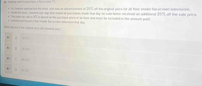 Janeene went to purchase a flat screen TV.
As Janeene approached the store, she saw an advertisement of 25% off the original price for all floor model flat-screen televisions.
Inside the store, Janeene saw sign that stated all purchases made that day on sale items received an additional 25% off the sale price.
The sales tax rate is 8% is based on the purchase price of an item and must be included in the amount paid.
Janeene purchased a floor model flat-screen television that day.
What percent of the original price did Janeene pay?
A 42.0%
B 58.0%
C 60.8%
6 -4.3%