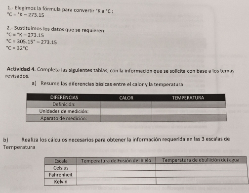 1.- Elegimos la fórmula para convertir ' K a°C.
^circ C=^circ K-273.15
2.- Sustituimos los datos que se requieren:
^circ C=^circ K-273.15°C=305.15°-273.15°C=32°C
Actividad 4. Completa las siguientes tablas, con la información que se solicita con base a los temas 
revisados. 
a) Resume las diferencias básicas entre el calor y la temperatura 
b) Realiza los cálculos necesarios para obtener la información requerida en las 3 escalas de 
Temperatura