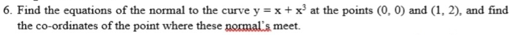 Find the equations of the normal to the curve y=x+x^3 at the points (0,0) and (1,2) , and find 
the co-ordinates of the point where these normal's meet.