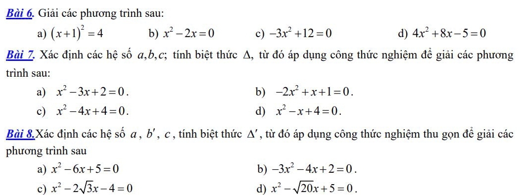 Giải các phương trình sau: 
a) (x+1)^2=4 b) x^2-2x=0 c) -3x^2+12=0 d) 4x^2+8x-5=0
Bài 7. Xác định các hệ số a, b,c; tính biệt thức Δ, từ đó áp dụng công thức nghiệm để giải các phương 
trình sau: 
a) x^2-3x+2=0. b) -2x^2+x+1=0. 
c) x^2-4x+4=0. d) x^2-x+4=0. 
Bài 8 Xác định các hệ số a , b', c , tính biệt thức △ ' , từ đó áp dụng công thức nghiệm thu gọn để giải các 
phương trình sau 
a) x^2-6x+5=0 b) -3x^2-4x+2=0. 
c) x^2-2sqrt(3)x-4=0 d) x^2-sqrt(20)x+5=0.