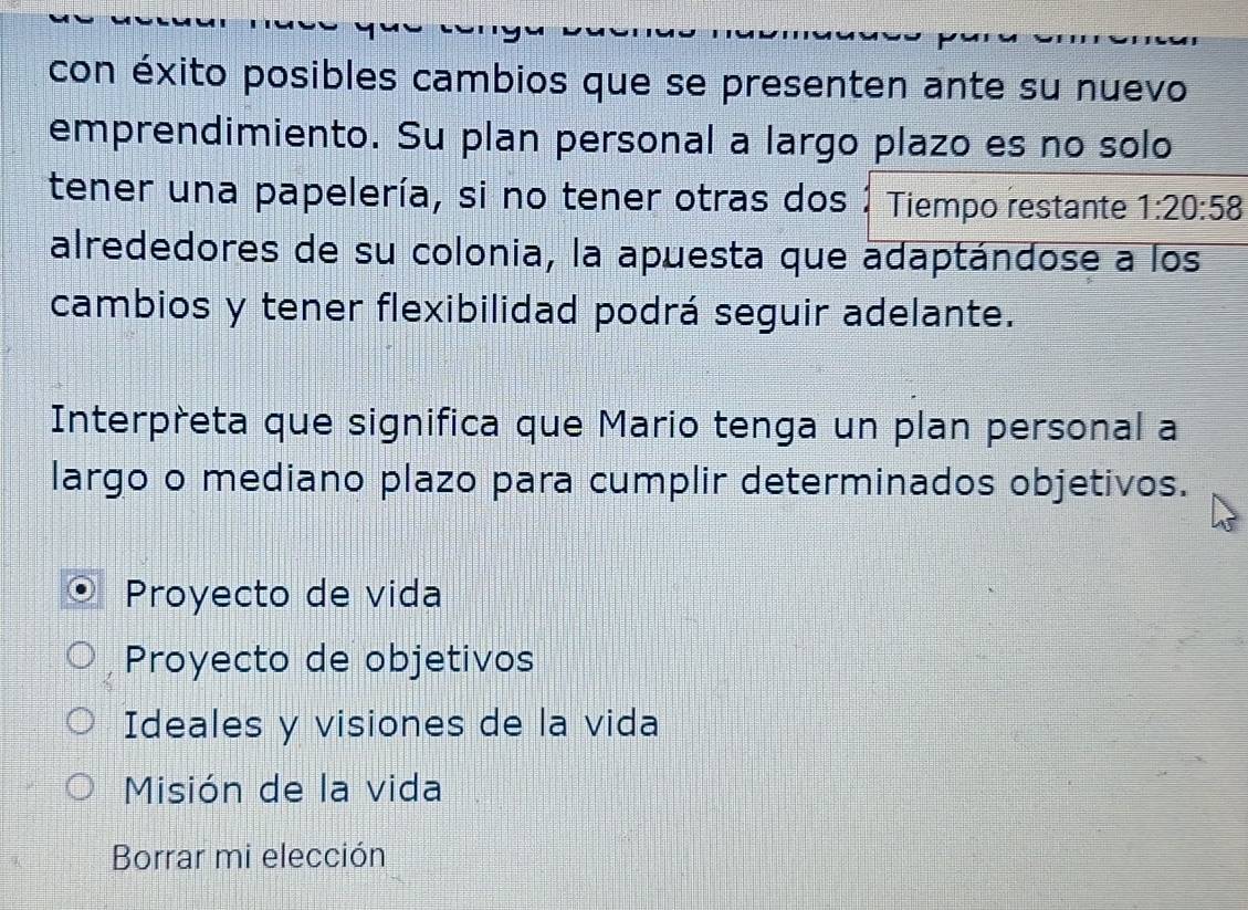 con éxito posibles cambios que se presenten ante su nuevo
emprendimiento. Su plan personal a largo plazo es no solo
tener una papelería, si no tener otras dos 1 Tiempo restante 1:20:58
alrededores de su colonia, la apuesta que adaptándose a los
cambios y tener flexibilidad podrá seguir adelante.
Interpreta que significa que Mario tenga un plan personal a
largo o mediano plazo para cumplir determinados objetivos.
Proyecto de vida
Proyecto de objetivos
Ideales y visiones de la vida
Misión de la vida
Borrar mi elección