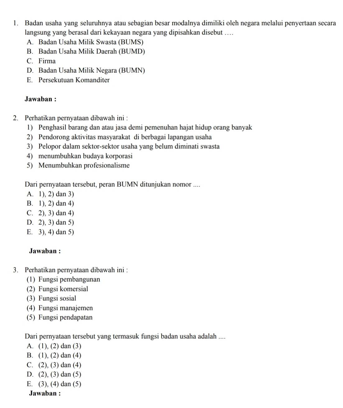Badan usaha yang seluruhnya atau sebagian besar modalnya dimiliki oleh negara melalui penyertaan secara
langsung yang berasal dari kekayaan negara yang dipisahkan disebut …..
A. Badan Usaha Milik Swasta (BUMS)
B. Badan Usaha Milik Daerah (BUMD)
C. Firma
D. Badan Usaha Milik Negara (BUMN)
E. Persekutuan Komanditer
Jawaban :
2. Perhatikan pernyataan dibawah ini :
1) Penghasil barang dan atau jasa demi pemenuhan hajat hidup orang banyak
2) Pendorong aktivitas masyarakat di berbagai lapangan usaha
3) Pelopor dalam sektor-sektor usaha yang belum diminati swasta
4) menumbuhkan budaya korporasi
5) Menumbuhkan profesionalisme
Dari pernyataan tersebut, peran BUMN ditunjukan nomor ....
A. 1), 2) dan 3)
B. 1), 2) dan 4)
C. 2), 3) dan 4)
D. 2), 3) dan 5)
E. 3), 4) dan 5)
Jawaban :
3. Perhatikan pernyataan dibawah ini :
(1) Fungsi pembangunan
(2) Fungsi komersial
(3) Fungsi sosial
(4) Fungsi manajemen
(5) Fungsi pendapatan
Dari pernyataan tersebut yang termasuk fungsi badan usaha adalah ....
A. (1), (2) dan (3)
B. (1), (2) dan (4)
C. (2), (3) dan (4)
D. (2), (3) dan (5)
E. (3), (4) dan (5)
Jawaban :