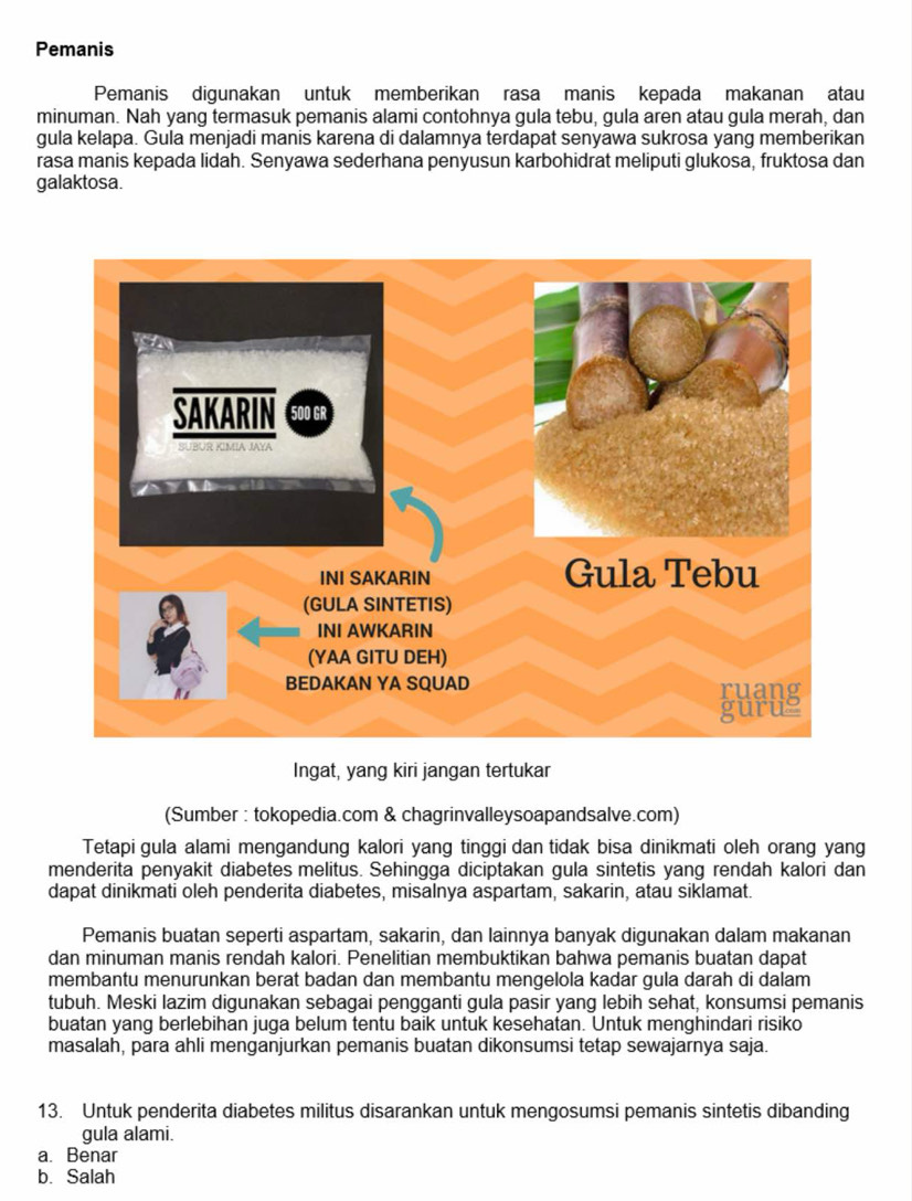 Pemanis
Pemanis digunakan untuk memberikan rasa manis kepada makanan atau
minuman. Nah yang termasuk pemanis alami contohnya gula tebu, gula aren atau gula merah, dan
gula kelapa. Gula menjadi manis karena di dalamnya terdapat senyawa sukrosa yang memberikan
rasa manis kepada lidah. Senyawa sederhana penyusun karbohidrat meliputi glukosa, fruktosa dan
galaktosa.
Ingat, yang kiri jangan tertukar
(Sumber : tokopedia.com & chagrinvalleysoapandsalve.com)
Tetapi gula alami mengandung kalori yang tinggi dan tidak bisa dinikmati oleh orang yang
menderita penyakit diabetes melitus. Sehingga diciptakan gula sintetis yang rendah kalori dan
dapat dinikmati oleh penderita diabetes, misalnya aspartam, sakarin, atau siklamat.
Pemanis buatan seperti aspartam, sakarin, dan lainnya banyak digunakan dalam makanan
dan minuman manis rendah kalori. Penelitian membuktikan bahwa pemanis buatan dapat
membantu menurunkan berat badan dan membantu mengelola kadar gula darah di dalam
tubuh. Meski lazim digunakan sebagai pengganti gula pasir yang lebih sehat, konsumsi pemanis
buatan yang berlebihan juga belum tentu baik untuk kesehatan. Untuk menghindari risiko
masalah, para ahli menganjurkan pemanis buatan dikonsumsi tetap sewajarnya saja.
13. Untuk penderita diabetes militus disarankan untuk mengosumsi pemanis sintetis dibanding
gula alami.
a. Benar
b. Salah