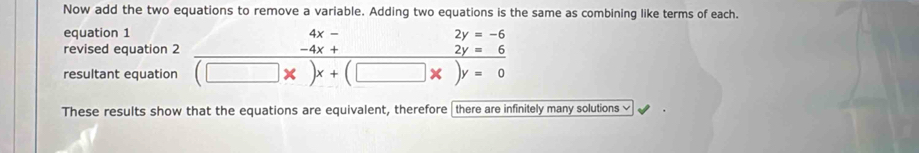 Now add the two equations to remove a variable. Adding two equations is the same as combining like terms of each. 
equation 1 4x-
revised equation 2 □  -4x+ _ 2y=6 2y=-6
resultant equation (□ * )x+(□ * )y=0
These results show that the equations are equivalent, therefore there are infinitely many solutions ≌