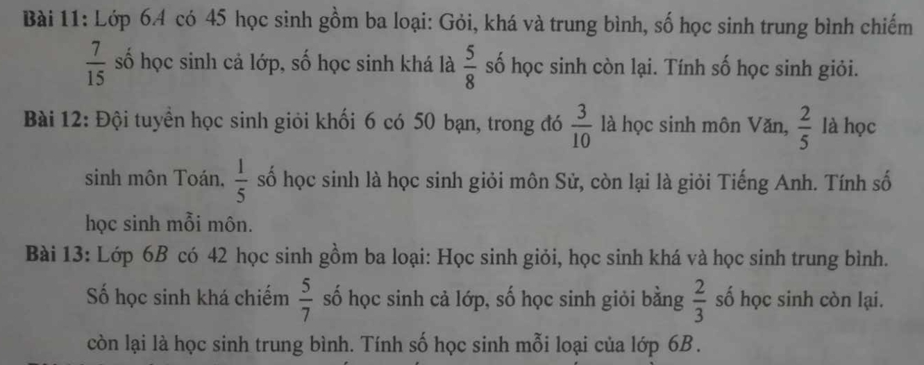 Lớp 64 có 45 học sinh gồm ba loại: Gỏi, khá và trung bình, số học sinh trung bình chiếm
 7/15  số học sinh cả lớp, số học sinh khá là  5/8  số học sinh còn lại. Tính số học sinh giỏi. 
Bài 12: Đội tuyển học sinh giỏi khối 6 có 50 bạn, trong đó  3/10  là học sinh môn Văn,  2/5  là học 
sinh môn Toán.  1/5  số học sinh là học sinh giỏi môn Sử, còn lại là giỏi Tiếng Anh. Tính số 
học sinh mỗi môn. 
Bài 13: Lớp 6B có 42 học sinh gồm ba loại: Học sinh giỏi, học sinh khá và học sinh trung bình. 
Số học sinh khá chiếm  5/7  số học sinh cả lớp, số học sinh giỏi bằng  2/3  số học sinh còn lại. 
còn lại là học sinh trung bình. Tính số học sinh mỗi loại của lớp 6B.